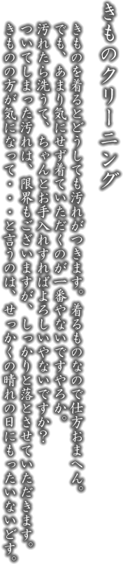 お仕立直し。きものは長い間着ていただけるものです。買うた時から、肥えたり痩せたり、背丈が伸びたり。きもののお仕立て直しは、纏った時に一番きれいに、一番格好良く見せるためです。せっかくの一張羅、着るときに一番映えるようにしたいと思はらしまへんか？きものも着る人も一番きれいに映えるようにさせていただきます。