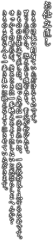 お仕立直し。きものは長い間着ていただけるものです。買うた時から、肥えたり痩せたり、背丈が伸びたり。きもののお仕立て直しは、纏った時に一番きれいに、一番格好良く見せるためです。せっかくの一張羅、着るときに一番映えるようにしたいと思はらしまへんか？きものも着る人も一番きれいに映えるようにさせていただきます。